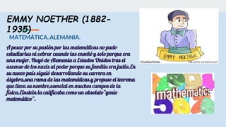 EMMY NOETHER (1882-
1935)
MATEMÁTICA, ALEMANIA.
A pesar por su pasión por las matemáticas no pudo
estudiarlas ni cobrar cuando las enseñó y solo porque era
una mujer. Huyó de Alemania a Estados Unidos tras el
ascenso de los nazis al poder porque su familia era judía.En
su nuevo país siguió desarrollando su carrera en
álgebra,una rama de las matemáticas,y propuso el teorema
que lleva su nombre,esencial en muchos campos de la
física.Einstein la calificaba como un absoluto”genio
matemático”.
 