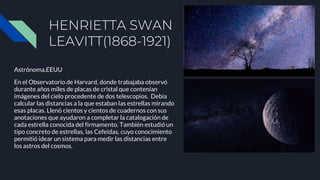 HENRIETTA SWAN
LEAVITT(1868-1921)
Astrónoma,EEUU
En el Observatorio de Harvard, donde trabajaba observó
durante años miles de placas de cristal que contenían
imágenes del cielo procedente de dos telescopios. Debía
calcular las distancias a la que estaban las estrellas mirando
esas placas. Llenó cientos y cientos de cuadernos con sus
anotaciones que ayudaron a completar la catalogación de
cada estrella conocida del firmamento. También estudió un
tipo concreto de estrellas, las Cefeidas, cuyo conocimiento
permitió idear un sistema para medir las distancias entre
los astros del cosmos.
 