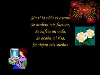 Sin ti la vida es oscura Se acaban mis fuerzas, Se enfría mi vida, Se acaba mi risa, Se alejan mis sueños. 