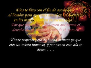 Dios te hizo con el fin de acompañar  al hombre para que estés con él en las buenas y  en las malas, pero ten en cuenta algo…. Por que eres mujer todos creen que tienen el derecho de  pasar por encima de ti, pero en realidad eso no es así. Hazte respetar pero de buena manera ya que eres un tesoro inmenso, y por eso en este día te deseo…… 