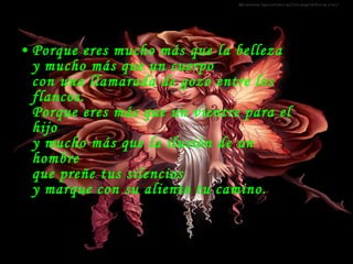 Porque eres mucho más que la belleza y mucho más que un cuerpo con una llamarada de gozo entre los  flancos.  Porque eres más que un vientre para el hijo y mucho más que la ilusión de un hombre que preñe tus silencios y marque con su aliento tu camino.   