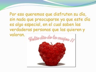 Por eso queremos que disfruten su día,
sin nada que preocuparse ya que este día
es algo especial, en el cual saben las
verdaderas personas que las quieren y
valoran.