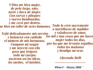 Y Dios me hizo mujer, de pelo largo, ojos, nariz y boca de mujer. Con curvas y pliegues y suaves hondonadas, y me cavó por dentro, me hizo un taller de seres humanos. Tejió delicadamente mis nervios y balanceó con cuidado el número de mis hormonas. Compuso mi sangre y me inyectó con ella para que irrigara todo mi cuerpo; nacieron así las ideas, los sueños,  el instinto. Todo lo creó suavemente a martillazos de soplidos y taladrazos de amor, las mil y una cosas que me hacen  mujer todos los días, por las que me levanto orgullosa todas las mañanas y bendigo mi sexo. Gioconda Belli ____________________  N or @  -  Marzo 2008   