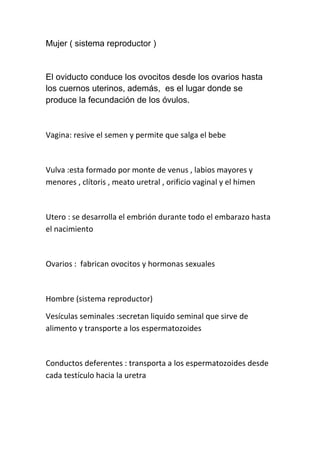 Mujer ( sistema reproductor )


El oviducto conduce los ovocitos desde los ovarios hasta
los cuernos uterinos, además, es el lugar donde se
produce la fecundación de los óvulos.



Vagina: resive el semen y permite que salga el bebe



Vulva :esta formado por monte de venus , labios mayores y
menores , clítoris , meato uretral , orificio vaginal y el himen



Utero : se desarrolla el embrión durante todo el embarazo hasta
el nacimiento



Ovarios : fabrican ovocitos y hormonas sexuales



Hombre (sistema reproductor)

Vesículas seminales :secretan liquido seminal que sirve de
alimento y transporte a los espermatozoides



Conductos deferentes : transporta a los espermatozoides desde
cada testículo hacia la uretra
 