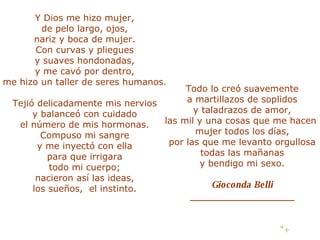 Y Dios me hizo mujer, de pelo largo, ojos, nariz y boca de mujer. Con curvas y pliegues y suaves hondonadas, y me cavó por dentro, me hizo un taller de seres humanos. Tejió delicadamente mis nervios y balanceó con cuidado el número de mis hormonas. Compuso mi sangre y me inyectó con ella para que irrigara todo mi cuerpo; nacieron así las ideas, los sueños, el instinto. Todo lo creó suavemente a martillazos de soplidos y taladrazos de amor, las mil y una cosas que me hacen mujer todos los días, por las que me levanto orgullosa todas las mañanas y bendigo mi sexo. Gioconda Belli ____________________