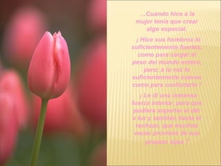 ...Cuando hice a la mujer tenía que crear algo especial. ¡ Hice sus hombros lo suficientemente fuertes, como para cargar el peso del mundo entero, pero; a la vez lo suficientemente suaves como para confortarlo ! ¡ Le dí una inmensa fuerza interior, para que pudiera soportar el dar a luz y también hasta el rechazo, que muchas veces proviene de sus propios   hijos  ! 