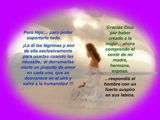 Pero Hijo;... para poder soportarlo todo.  ¡Le dí las lágrimas y son de ella exclusivamente para usarlas cuando las necesite,  al derramarlas vierte un poquito de amor en cada una, que se desvanece en el aire y salva a la humanidad !!! Gracias Dios por haber creado a la mujer... ahora comprendo el sentir de mi madre, hermana, esposa. ...respondió el hombre con un fuerte suspiro en sus labios. 