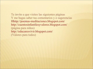 Te invito a que visites las siguientes páginas Y me hagas saber tus comentarios y o sugerencias Hhttp://poemas-meditaciones.blogspot.com/   http://cuentosinfantilesyvalores.blogspot.com/   (página para niños) http://educaresvivir.blogspot.com/ (Valores para todos) 