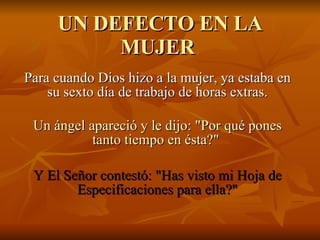 UN DEFECTO EN LA MUJER  Para cuando Dios hizo a la mujer, ya estaba en su sexto día de trabajo de horas extras. Un ángel apareció y le dijo: &quot;Por qué pones tanto tiempo en ésta?&quot;  Y El Señor contestó: &quot;Has visto mi Hoja de Especificaciones para ella?&quot; 