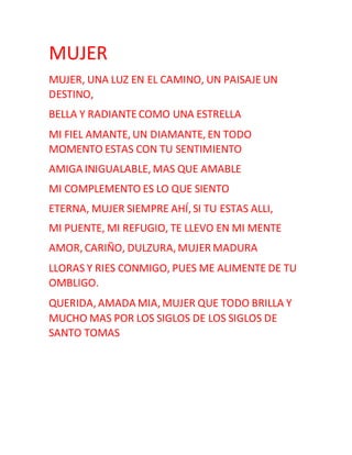 MUJER
MUJER, UNA LUZ EN EL CAMINO, UN PAISAJEUN
DESTINO,
BELLA Y RADIANTECOMO UNA ESTRELLA
MI FIEL AMANTE, UN DIAMANTE, EN TODO
MOMENTO ESTAS CON TU SENTIMIENTO
AMIGA INIGUALABLE, MAS QUE AMABLE
MI COMPLEMENTO ES LO QUE SIENTO
ETERNA, MUJER SIEMPRE AHÍ, SI TU ESTAS ALLI,
MI PUENTE, MI REFUGIO, TE LLEVO EN MI MENTE
AMOR, CARIÑO, DULZURA, MUJER MADURA
LLORAS Y RIES CONMIGO, PUES ME ALIMENTE DE TU
OMBLIGO.
QUERIDA, AMADA MIA, MUJER QUE TODO BRILLA Y
MUCHO MAS POR LOS SIGLOS DE LOS SIGLOS DE
SANTO TOMAS
 