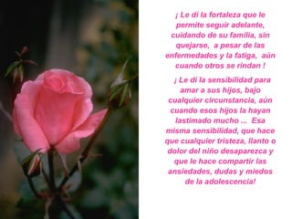 ¡ Le dí la fortaleza que le permite seguir adelante, cuidando de su familia, sin quejarse,  a pesar de las enfermedades y la fatiga,  aún cuando otros se rindan ! ¡ Le dí la sensibilidad para amar a sus hijos, bajo cualquier circunstancia, aún cuando esos hijos la hayan lastimado mucho ...  Esa misma sensibilidad, que hace que cualquier tristeza, llanto o dolor del niño desaparezca y que le hace compartir las ansiedades, dudas y miedos de la adolescencia! 