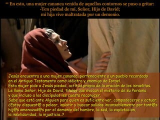 2222
En esto, una mujer cananea venida de aquellos contornos se puso a gritar:En esto, una mujer cananea venida de aquellos contornos se puso a gritar:
-Ten piedad de mí, Señor, Hijo de David;-Ten piedad de mí, Señor, Hijo de David;
mi hija vive maltratada por un demonio.mi hija vive maltratada por un demonio.
Jesús encuentra a una mujer cananea, perteneciente a un pueblo recordadoJesús encuentra a una mujer cananea, perteneciente a un pueblo recordado
en el Antiguo Testamento como idólatra y enemigo de Israel.en el Antiguo Testamento como idólatra y enemigo de Israel.
Esta mujer pide a Jesús piedad, actitud propia de la oración de los israelitas.Esta mujer pide a Jesús piedad, actitud propia de la oración de los israelitas.
Le llama Señor, Hijo de David, títulos que evocan el misterio de su PersonaLe llama Señor, Hijo de David, títulos que evocan el misterio de su Persona
y que incluso a los discípulos les cuesta reconocer.y que incluso a los discípulos les cuesta reconocer.
Sabe que está ante Alguien para quien es suficiente ver, compadecerse y actuar.Sabe que está ante Alguien para quien es suficiente ver, compadecerse y actuar.
¿Estoy dispuest@ a pelear, insistir y buscar salidas incansablemente por tant@s¿Estoy dispuest@ a pelear, insistir y buscar salidas incansablemente por tant@s
hij@s amenazad@s por el demonio del hambre, la sed, la explotación,hij@s amenazad@s por el demonio del hambre, la sed, la explotación,
la insolidaridad, la injusticia..?la insolidaridad, la injusticia..?
 