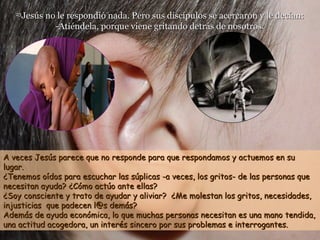 2323
Jesús no le respondió nada. Pero sus discípulos se acercaron y le decían:Jesús no le respondió nada. Pero sus discípulos se acercaron y le decían:
-Atiéndela, porque viene gritando detrás de nosotros.-Atiéndela, porque viene gritando detrás de nosotros.
A veces Jesús parece que no responde para que respondamos y actuemos en suA veces Jesús parece que no responde para que respondamos y actuemos en su
lugar.lugar.
¿Tenemos oídos para escuchar las súplicas -a veces, los gritos- de las personas que¿Tenemos oídos para escuchar las súplicas -a veces, los gritos- de las personas que
necesitan ayuda?necesitan ayuda? ¿Cómo actúo ante ellas?¿Cómo actúo ante ellas?
¿Soy consciente y trato de ayudar y aliviar? ¿Me molestan los gritos, necesidades,¿Soy consciente y trato de ayudar y aliviar? ¿Me molestan los gritos, necesidades,
injusticias que padecen l@s demás?injusticias que padecen l@s demás?
Además de ayuda económica, lo que muchas personas necesitan es una mano tendida,Además de ayuda económica, lo que muchas personas necesitan es una mano tendida,
una actitud acogedora, un interés sincero por sus problemas e interrogantes.una actitud acogedora, un interés sincero por sus problemas e interrogantes.
 