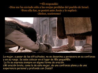 224224
Él respondió:Él respondió:
-Dios me ha enviado sólo a las ovejas perdidas del pueblo de Israel.-Dios me ha enviado sólo a las ovejas perdidas del pueblo de Israel.
55
Pero ella fue, se postró ante Jesús y le suplicó:Pero ella fue, se postró ante Jesús y le suplicó:
-¡Señor, socórreme!-¡Señor, socórreme!
La mujer, a pesar de las dificultades, no se desanima y persevera en su confianzaLa mujer, a pesar de las dificultades, no se desanima y persevera en su confianza
y en su ruego. Se sabe colocar en el lugar de l@s pequeñ@s.y en su ruego. Se sabe colocar en el lugar de l@s pequeñ@s.
La fe se expresa siempre en alguna forma de oración.La fe se expresa siempre en alguna forma de oración.
¿Mi oración brota, como la de esta mujer, de una confianza plena y de una¿Mi oración brota, como la de esta mujer, de una confianza plena y de una
experiencia personal y profunda con Jesús?experiencia personal y profunda con Jesús?
 