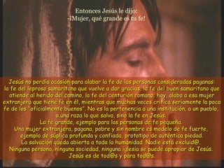 Entonces Jesús le dijo:
-¡Mujer, qué grande es tu fe!
Jesús no perdía ocasión para alabar la fe de las personas consideradas paganas:Jesús no perdía ocasión para alabar la fe de las personas consideradas paganas:
la fe del leproso samaritano que vuelve a dar gracias, la fe del buen samaritano quela fe del leproso samaritano que vuelve a dar gracias, la fe del buen samaritano que
atiende al herido del camino, la fe del centurión romano; hoy, alaba a esa mujeratiende al herido del camino, la fe del centurión romano; hoy, alaba a esa mujer
extranjera que tiene fe en él, mientras que muchas veces critica seriamente la pocaextranjera que tiene fe en él, mientras que muchas veces critica seriamente la poca
fe de los "oficialmente buenosfe de los "oficialmente buenos””. No es la pertenencia a una institución, a un pueblo,. No es la pertenencia a una institución, a un pueblo,
a una raza lo que salva, sino la fe en Jesús.a una raza lo que salva, sino la fe en Jesús.
La fe grande, ejemplo para las personas de fe pequeña.La fe grande, ejemplo para las personas de fe pequeña.
Una mujer extranjera, pagana, pobre y sin nombre es modelo de fe fuerte,Una mujer extranjera, pagana, pobre y sin nombre es modelo de fe fuerte,
ejemplo de súplica profunda y confiada, prototipo de auténtica piedad.ejemplo de súplica profunda y confiada, prototipo de auténtica piedad.
La salvación queda abierta a toda la humanidad. Nadie está excluid@.La salvación queda abierta a toda la humanidad. Nadie está excluid@.
Ninguna persona, ninguna sociedad, ninguna iglesia se puede apropiar de Jesús.Ninguna persona, ninguna sociedad, ninguna iglesia se puede apropiar de Jesús.
Jesús es de tod@s y para tod@s.Jesús es de tod@s y para tod@s.
 