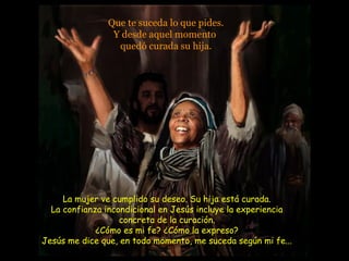 Que te suceda lo que pides.
Y desde aquel momento
quedó curada su hija.
La mujer ve cumplido su deseo. Su hija está curada.
La confianza incondicional en Jesús incluye la experiencia
concreta de la curación.
¿Cómo es mi fe? ¿Cómo la expreso?
Jesús me dice que, en todo momento, me suceda según mi fe...
 