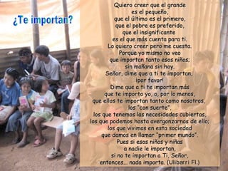 Quiero creer que el grandeQuiero creer que el grande
es el pequeño,es el pequeño,
que el último es el primero,que el último es el primero,
que el pobre es preferido,que el pobre es preferido,
que el insignificanteque el insignificante
es el que más cuenta para ti.es el que más cuenta para ti.
Lo quiero creer pero me cuesta.Lo quiero creer pero me cuesta.
Porque yo mismo no veoPorque yo mismo no veo
que importan tanto esos niños;que importan tanto esos niños;
sin mañana sin hoy.sin mañana sin hoy.
Señor, dime que a ti te importan,Señor, dime que a ti te importan,
¡por favor!¡por favor!
Dime que a ti te importan másDime que a ti te importan más
que te importo yo, o, por lo menos,que te importo yo, o, por lo menos,
que ellos te importan tanto como nosotros,que ellos te importan tanto como nosotros,
loslos “con suerte”,“con suerte”,
los que tenemos las necesidades cubiertas,los que tenemos las necesidades cubiertas,
los que podemos hasta avergonzarnos de ello;los que podemos hasta avergonzarnos de ello;
los que vivimos en esta sociedadlos que vivimos en esta sociedad
que damos en llamarque damos en llamar “primer mundo”.“primer mundo”.
Pues si esos niños y niñasPues si esos niños y niñas
a nadie le importan,a nadie le importan,
si no te importan a Ti, Señor,si no te importan a Ti, Señor,
entonces... nada importa. (entonces... nada importa. (Ulibarri Fl.)Ulibarri Fl.)
 