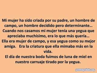 Mi mujer ha sido criada por su padre, un hombre de 
  campo, un hombre decidido pero determinante…
Cuando nos casamos mi mujer tenía una yegua que 
    apreciaba muchísimo, era lo que más quería…
Ella era mujer de campo, y esa yegua como su mejor 
 amiga.   Era la criatura que ella mimaba más en la 
                         vida. 
  El día de nuestra boda fuimos de luna de miel en 
         nuestro carruaje tirado por la yegua. 
 