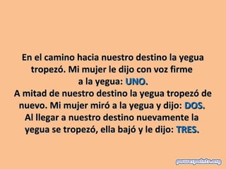 En el camino hacia nuestro destino la yegua 
    tropezó. Mi mujer le dijo con voz firme 
                 a la yegua: UNO.
A mitad de nuestro destino la yegua tropezó de 
 nuevo. Mi mujer miró a la yegua y dijo: DOS. 
   Al llegar a nuestro destino nuevamente la 
   yegua se tropezó, ella bajó y le dijo: TRES. 
 