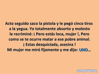 Acto seguido saco la pistola y le pegó cinco tiros
  a la yegua. Yo totalmente absorto y molesto
  le recriminé: ¡ Pero estás loca, mujer !, Pero
 como se te ocurre matar a ese pobre animal.
          ¡ Estas desquiciada, asesina !
 Mi mujer me miró fijamente y me dijo: UNO…
 
