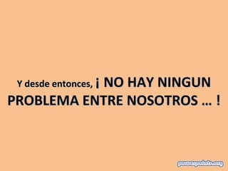Y desde entonces, ¡ NO HAY NINGUN
PROBLEMA ENTRE NOSOTROS … !
 