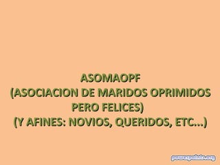 ASOMAOPF
(ASOCIACION DE MARIDOS OPRIMIDOS
            PERO FELICES)
 (Y AFINES: NOVIOS, QUERIDOS, ETC...)
 
