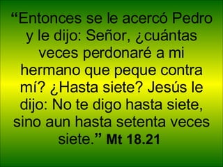 “ Entonces se le acercó Pedro y le dijo: Señor, ¿cuántas veces perdonaré a mi hermano que peque contra mí? ¿Hasta siete? Jesús le dijo: No te digo hasta siete, sino aun hasta setenta veces siete. ”  Mt 18.21  