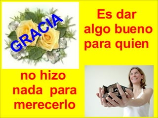 Es dar  algo bueno para quien  GRACIA no hizo  nada  para merecerlo 