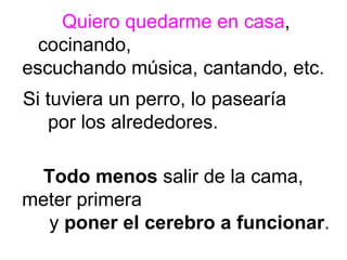 Quiero quedarme en casa , cocinando,  escuchando música, cantando, etc.  Si tuviera un perro, lo pasearía  por los alrededores.  Todo menos  salir de la cama,  meter primera  y  poner el cerebro a funcionar . 