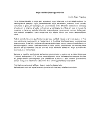 Mujer: realidad y liderazgo innovador

                                                                            Por Dr. Roger Pingo Jara

En las últimas décadas la mujer está asumiendo un rol diferente en la sociedad moderna. Su
liderazgo es un ejemplo a seguir, desde el mismo hogar, en la familia, el barrio, clubes sociales,
comunales, la iglesia, en los colegios, las universidades, en las diferentes instituciones públicas y
privadas, en la empresa privada, en la ciencia y tecnología, la política, en todo el mundo. La
tendencia es hacia una sociedad diferente, emprendedora, con presencia marcada de la mujer,
una sociedad innovadora, mas transparente, con sólidos valores, con mayor responsabilidad
social.

Toda la sociedad tenemos que felicitarnos por esta realidad. Incluso, se proyecta que en el Perú
muy pronto una mujer asumirá la Presidencia de la República. Muchos peruanos consideran que
ya es momento de darle la confianza política que necesita y así nuestro país continuará el proceso
de mejora global, camino a cada vez mayor inclusión social y sostenibilidad, tal como se puede
observar en los diferentes casos de éxito de países hermanos donde una mujer es la máxima
autoridad, es la líder del país.

Siempre se ha dicho que la mujer es la mejor administradora, gerente, es la mejor Ministra de
Economía, es la auditora TOP, porque parte del mismo hogar, de la experiencia propia del día a
día, porque enseña con el ejemplo y se aprende con la práctica. Y esto tenemos que saludarlo
porque coadyuva al crecimiento y desarrollo de la familia y por ende de la sociedad.

Feliz Día Internacional de la Mujer, durante todos los días del año.
Siempre avanzando con la gracia de Dios, para beneficio de la sociedad en su conjunto.
 