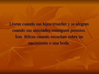 Lloran cuando sus hijos triunfan y se alegran  cuando sus amistades consiguen premios.  Son  felices cuando escuchan sobre un  nacimiento o una boda.  