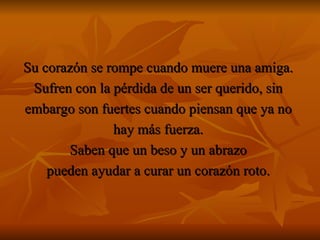 Su corazón se rompe cuando muere una amiga.  Sufren con la pérdida de un ser querido, sin  embargo son fuertes cuando piensan que ya no  hay más fuerza.  Saben que un beso y un abrazo  pueden ayudar a curar un corazón roto.  