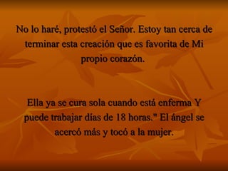 No lo haré, protestó el Señor. Estoy tan cerca de terminar esta creación que es favorita de Mi propio corazón.  Ella ya se cura sola cuando está enferma Y puede trabajar días de 18 horas." El ángel se acercó más y tocó a la mujer. 