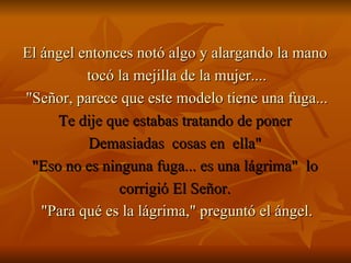 El ángel entonces notó algo y alargando la mano  tocó la mejilla de la mujer.... "Señor, parece que este modelo tiene una fuga... Te dije que estabas tratando de poner  Demasiadas  cosas en  ella"  "Eso no es ninguna fuga... es una lágrima"  lo  corrigió El Señor.  "Para qué es la lágrima," preguntó el ángel. 