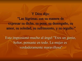 Y Dios dijo:  "Las lágrimas son su manera de  expresar su dicha, su pena, su desengaño, su  amor, su soledad, su sufrimiento, y su orgullo." Esto impresionó mucho al ángel "Eres un genio,  Señor, pensaste en todo. La mujer es  verdaderamente maravillosa" 