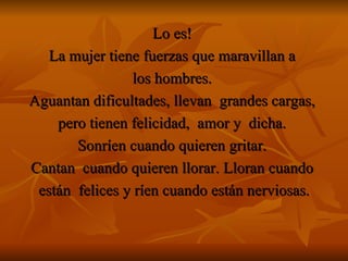 Lo es!   La mujer tiene fuerzas que maravillan a  los hombres.  Aguantan dificultades, llevan  grandes cargas,  pero tienen felicidad,  amor y  dicha.  Sonríen cuando quieren gritar.   Cantan  cuando quieren llorar. Lloran cuando  están  felices y ríen cuando están nerviosas. 