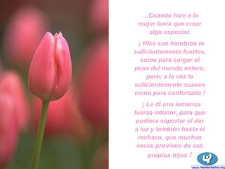 ...Cuando hice a la mujer tenía que crear algo especial. ¡ Hice sus hombros lo suficientemente fuertes, como para cargar el peso del mundo entero, pero; a la vez lo suficientemente suaves como para confortarlo ! ¡ Le dí una inmensa fuerza interior, para que pudiera soportar el dar a luz y también hasta el rechazo, que muchas veces proviene de sus propios   hijos  ! 