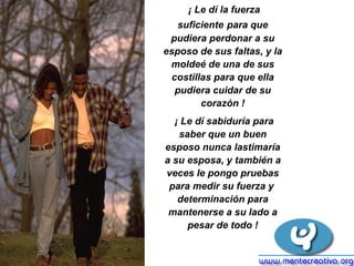 ¡ Le dí la fuerza suficiente   para que pudiera perdonar a su esposo de sus faltas, y la moldeé de una de sus costillas para que ella pudiera cuidar de su corazón ! ¡ Le dí sabiduría para saber que un buen esposo nunca lastimaría a su esposa, y también a veces le pongo pruebas para medir su fuerza y  determinación para mantenerse a su lado a pesar de todo ! 