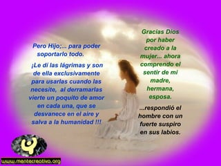 Pero Hijo;... para poder soportarlo todo.  ¡Le dí las lágrimas y son de ella exclusivamente para usarlas cuando las necesite,  al derramarlas vierte un poquito de amor en cada una, que se desvanece en el aire y salva a la humanidad !!! Gracias Dios por haber creado a la mujer... ahora comprendo el sentir de mi madre, hermana, esposa. ...respondió el hombre con un fuerte suspiro en sus labios. 