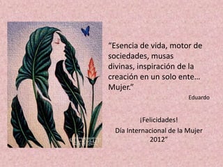 “Esencia de vida, motor de
sociedades, musas
divinas, inspiración de la
creación en un solo ente…
Mujer.”
                         Eduardo


          ¡Felicidades!
 Día Internacional de la Mujer
             2012”
 