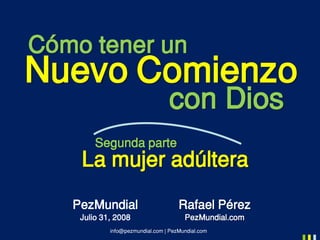 info@pezmundial.com | PezMundial.com
Rafael Pérez
PezMundial.com
PezMundial
Julio 31, 2008
Cómo tener un
Nuevo Comienzo
con Dios
Segunda parte
La mujer adúltera
 