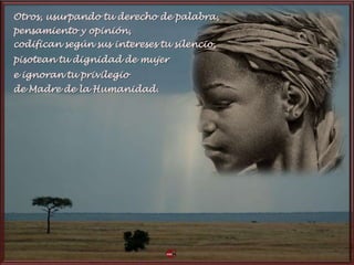 Otros, usurpando tu derecho de palabra,
pensamiento y opinión,
codifican según sus intereses tu silencio,
pisotean tu dignidad de mujer
e ignoran tu privilegio
de Madre de la Humanidad.
 