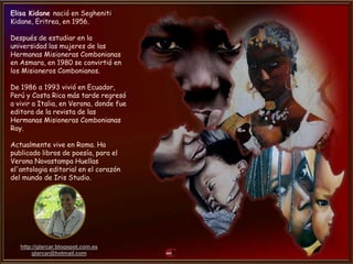 http://glarcar.blogspot.com.es
glarcar@hotmail.com
Elisa Kidane nació en Segheniti
Kidane, Eritrea, en 1956.
Después de estudiar en la
universidad las mujeres de las
Hermanas Misioneras Combonianas
en Asmara, en 1980 se convirtió en
los Misioneros Combonianos.
De 1986 a 1993 vivió en Ecuador,
Perú y Costa Rica más tarde regresó
a vivir a Italia, en Verona, donde fue
editora de la revista de las
Hermanas Misioneras Combonianas
Ray.
Actualmente vive en Roma. Ha
publicado libros de poesía, para el
Verona Novastampa Huellas
el'antologia editorial en el corazón
del mundo de Iris Studio.
 