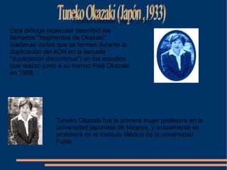Esta bióloga molecular describió los llamados &quot;fragmentos de Okazaki&quot; (cadenas cortas que se forman durante la duplicación del ADN en la llamada &quot;duplicación discontinua&quot;) en los estudios que realizó junto a su marido Reiji Okazaki en 1968. Tuneko Okazaki fue la primera mujer profesora en la universidad japonesa de Nagoya, y actualmente es profesora en el Instituto Médico de la universidad Fujita.  Tuneko Okazaki (Japón ,1933) 