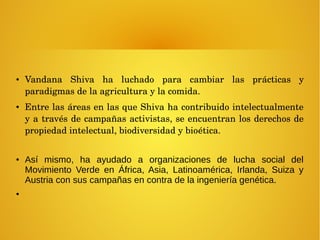 ● Vandana  Shiva  ha  luchado  para  cambiar  las  prácticas  y 
paradigmas de la agricultura y la comida. 
● Entre las áreas en las que Shiva ha contribuido intelectualmente 
y a través de campañas activistas, se encuentran los derechos de 
propiedad intelectual, biodiversidad y bioética.
● Así mismo, ha ayudado a organizaciones de lucha social del
Movimiento Verde en África, Asia, Latinoamérica, Irlanda, Suiza y
Austria con sus campañas en contra de la ingeniería genética.
●
 