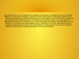 ●
●
● El ecofeminismo es la convergencia de la ecología y el feminismo. La ecología dice que no se pueden
destruir los fundamentos ecológicos a través de los que sobrevivimos y el feminismo recuerda que no
hemos nacido iguales pero que formamos parte de la misma especie. Así, el ecofeminismo es realmente
la filosofía de toda sociedad duradera".4 El ecofeminismo para Shiva y Mies, es una articulación de
movimientos existentes y lo plantean como una filosofía basada en la relación dual indivisible de acción-
reflexión y en una política de responsabilidad, amor y compasión. Por lo tanto, ellas afirman que hay
principios fundamentales de justicia y de sostenibilidad, los cuales permiten que incluso en diferentes
contextos y modos de vida, se pueda converger en un mismo movimiento.
●
 
