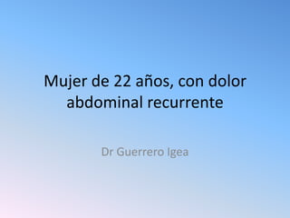 Mujer de 22 años, con dolor
abdominal recurrente
Dr Guerrero Igea

 