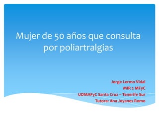 Mujer de 50 años que consulta
por poliartralgias
Jorge Lermo Vidal
MIR 2 MFyC
UDMAFyC Santa Cruz – Tenerife Sur
Tutora: Ana Joyanes Romo
 