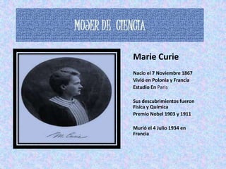 MUJER DE CIENCIA

             Marie Curie
             Nacio el 7 Noviembre 1867
             Vivió en Polonia y Francia
             Estudio En Paris

             Sus descubrimientos fueron
             Fisica y Química
             Premio Nobel 1903 y 1911

             Murió el 4 Julio 1934 en
             Francia
 