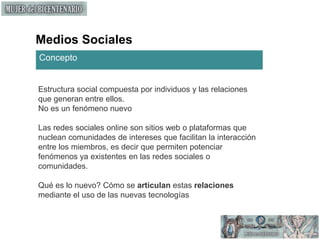 Medios SocialesConceptoEstructura social compuesta por individuos y las relaciones que generan entre ellos. No es un fenómeno nuevo Las redes sociales online son sitios web o plataformas que nuclean comunidades de intereses que facilitan la interacción entre los miembros, es decir que permiten potenciar fenómenos ya existentes en las redes sociales o comunidades.Qué es lo nuevo? Cómo se articulan estas relaciones mediante el uso de las nuevas tecnologías